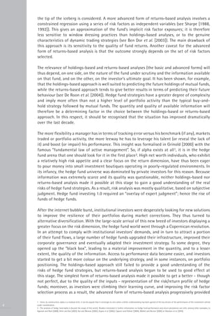 the tip of the iceberg is considered. A more advanced form of returns-based analysis involves a
    constrained regression using a series of risk factors as independent variables (see Sharpe [1988,
    1992]). This gives an approximation of the fund’s implicit risk factor exposures; it is therefore
    less sensitive to window dressing practices than holdings-based analyses, or to the genuine
    characteristics of dynamic trading strategies (see Ben Dor et al. [2003]). The main drawback of
    this approach is its sensitivity to the quality of fund returns. Another caveat for the advanced
    form of returns-based analysis is that the outcome strongly depends on the set of risk factors
    selected.

    The relevance of holdings-based and returns-based analyses (the basic and advanced forms) will
    thus depend, on one side, on the nature of the fund under scrutiny and the information available
    on that fund, and on the other, on the investor’s ultimate goal. It has been shown, for example,
    that the holdings-based approach is well suited to predicting the future holdings of mutual funds,
    while the returns-based approach tends to give better results in terms of predicting their future
    behaviour (see De Roon et al. [2004]). Hedge fund strategies have a greater degree of complexity
    and imply more often than not a higher level of portfolio activity than the typical buy-and-
    hold strategy followed by mutual funds. The quantity and quality of available information will
    therefore be a determining factor in the choice between the holdings-based or returns-based
    approach. In this respect, it should be recognised that the situation has improved dramatically
    over the last decade.

    The more flexibility a manager has in terms of tracking error versus his benchmark (if any), markets
    traded or portfolio activity, the more leeway he has to leverage his talent (or reveal the lack of
    it) and boost (or impair) his performance. This insight was formalised in Grinold [2000] with the
    famous “fundamental law of active management”. So, if alpha exists at all1, it is in the hedge
    fund arena that one should look for it in the first place2. High net worth individuals, who exhibit
    a relatively high risk appetite and a clear focus on the return dimension, have thus been eager
    to pour money into small investment boutiques operating in poorly-regulated environments. In
    its infancy, the hedge fund universe was dominated by private investors for this reason. Because
    information was extremely scarce and its quality was questionable, neither holdings-based nor
    returns-based analysis made it possible at this stage to gain a good understanding of the real
    risks of hedge fund strategies. As a result, risk analysis was mostly qualitative, based on subjective
    judgment. Hedge fund investing 1.0 required an “overlay of expert judgment”; hence the rise of
    funds of hedge funds.

    After the internet bubble burst, institutional investors were desperately looking for new solutions
    to improve the resilience of their portfolios during market corrections. They thus turned to
    alternative diversification. With the large-scale arrival of this new breed of investors displaying a
    greater focus on the risk dimension, the hedge fund world went through a Copernican revolution.
    In an attempt to comply with institutional investors’ demands, and in turn to attract a portion
    of their fund flows, a large number of hedge funds upgraded their infrastructure, improved their
    corporate governance and eventually adapted their investment strategy. To some degree, they
    opened up the “black box”, leading to a material improvement in the quantity, and to a lesser
    extent, the quality of the information. Access to performance data became easier, and investors
    started to get a bit more colour on the underlying strategy, and in some instances, on portfolio
    positioning. The holdings-based approach still failed to provide a good understanding of the
    risks of hedge fund strategies, but returns-based analysis began to be used to good effect at
    this stage. The simplest form of returns-based analysis made it possible to get a better - though
    not perfect, due to the quality of the inputs - representation of the risk/return profile of hedge
    funds; moreover, as investors were climbing their learning curve, and improving the risk factor
    selection process as a result, the advanced form of returns-based analysis progressively provided

    1 - Since, by construction, alpha is a residual term, it can be argued that it converges to zero when a better understanding has been gained of the key drivers of the performance of the investment vehicle
4   under consideration.
    2 - The analysis of hedge fund alpha is beyond the scope of this article. Readers interested in further information on hedge fund performance and return persistence can refer, among other examples, to
    Agarwal and Naik [2000], Amin and Kat [2003], Kat and Menexe [2003], Gupta et al. [2003], Capocci and Hübner [2004], Malkiel and Burton [2005] or Ibbotson et al. [2010].
 