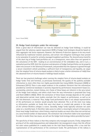 Exhibit 2: Organisation model of an advanced managed account platform




    Source: Giraud [2005]




    III. Hedge fund strategies under the micrscope
    Since a great deal of information can now be obtained on hedge fund holdings, it could be
    argued that the solvency capital requirement (SCR) of hedge fund strategies should be based on
    their aggregate risk factor exposures. However, the Solvency II directive appears to be very much
    influenced by traditional investor practices, and certain risk mitigation techniques have proved
    to be somewhat ill-suited for actively-managed long/short portfolios. The diversification benefits
    of the short leg of hedge fund portfolios are, as a consequence, more often than not ignored in
    the calculation of the SCR - leading to an overestimation of the embedded risks, and in turn, a
    somewhat punitive SCR. Until the structure and dynamics of hedge fund portfolios can be properly
    taken into account in the Solvency II framework, and provided that the exposure is gained through
    a secure investment vehicle providing a sufficient level of transparency and liquidity, we argue
    that the simplest form of returns-based analysis is likely to give a better estimation of risk(s) than
    the advanced form of returns-based or holdings-based analysis.

    There are two practical challenges when running the simplest form of returns-based analysis on
    hedge funds. First and foremost, as previously mentioned, the quality of the publicly available
    information is, more often than not, highly questionable (see Liang [2003], Straumann [2009] or
    Schneeweis [2011]). There is also ample evidence in the academic literature that the information
    provided by commercial databases is severely impacted by performance measurement biases (i.e.
    survivorship, selection, instant history, etc.). Some of these biases are inherent in the very nature
    of the hedge fund industry, and others result from the way information is processed (see Fung
    and Hsieh [2000 & 2002]). While the estimation of these biases strongly depends on the sample
    and observation period, most studies conclude that the impact on performance, as well as on
    the risk dimension, is material. Thus, hedge fund performance data is not always representative
    of the performance an investor would actually have obtained. This is all the more true today
    as information available on funds that were shut down or created side pockets in the wake
    of the Lehman Brothers collapse is scarce. Secondly, hedge funds typically calculate net asset
    value on a monthly basis. It therefore takes years to collect a meaningful amount of data points.
    Since most hedge funds have a short history, empirical studies are more often than not carried out
    on a very limited number of observations. The estimation risk is therefore liable to be exacerbated.
    In order to tackle these two issues, we will use the hedge fund strategy indices provided by Lyxor.7

    The specificity of these indices is that they comprise only managed accounts. Firstly, independent
    pricing of all the underlying positions and independent risk management ensure that the official
    net asset values published on a weekly basis on the Irish Stock Exchange offer a true and fair
    representation of the performance of the constituent funds. The performance of the indices is
6   7 - Greater detail on the construction methodology of this series of investable hedge fund indices can be found at www.lyxorhedgeindices.com
 