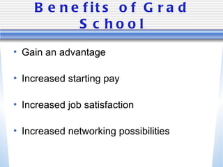 Benefits of Grad School Gain an advantage Increased starting pay Increased job satisfaction Increased networking possibilities 