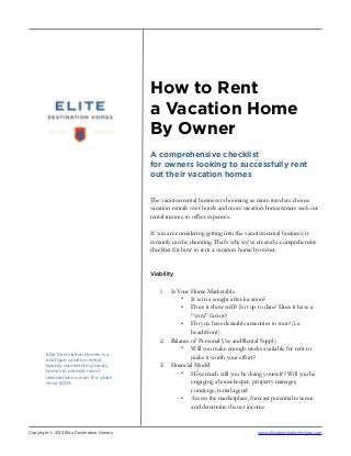 How to Rent
a Vacation Home
By Owner
A comprehensive checklist
for owners looking to successfully rent
out their vacation homes
The vacation rental business is booming as more travelers choose
vacation rentals over hotels and more vacation homeowners seek out
rental income to offset expenses.
If you are considering getting into the vacation rental business, it
certainly can be daunting. That’s why we’ve created a comprehensive
checklist for how to rent a vacation home by owner.
Viability
1. Is Your Home Marketable
• It is in a sought after location?
• Does it show well? Is it up to date? Does it have a
“wow” factor?
• Do you have desirable amenities to tout? (i.e.
beachfront)
2. Balance of Personal Use and Rental Supply
• Will you make enough weeks available for rent to
make it worth your effort?
3. Financial Model
• How much will you be doing yourself? Will you be
engaging a housekeeper, property manager,
concierge, rental agent?
• Assess the marketplace, forecast potential revenue
and determine the net income
Copyright © 2013 Elite Destination Homes www.elitedestinationhomes.com
Elite Destination Homes is a
boutique vacation rental
agency representing luxury
homes in premier resort
destinations across the globe
since 2005.
 