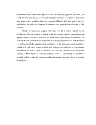 governments have many other objectives such as economic, physical, education, and
health development. Also, it is not easy to change the mindset of people who lives in the
rural areas, so they can know that e-government could make their everyday living more
comfortable, increasing the economic development, and supporting the education of their
children.
Finally, the researcher suggests that there will be a further research on the
development of e-government in Kudus Local Government. Another methodology and
approach should be tried to overcome the problems in e-government development. The
research about e-government development will be more comprehensive if performed with
two different methods, qualitative and quantitative. In the future, the use of quantitative
method will enrich this present research and complete the analyzing of e-government
development in Kudus Local Government, and could be combined with this present
research. SWOT Analysis could be combined with IT Governance or quantitative
research method to gain the more comprehensive result on analyzing the e-government
development.
 