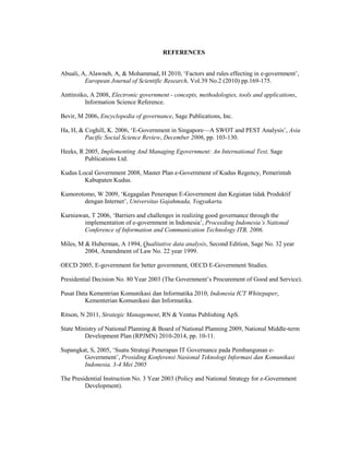 REFERENCES
Abuali, A, Alawneh, A, & Mohammad, H 2010, ‘Factors and rules effecting in e-government’,
European Journal of Scientific Research, Vol.39 No.2 (2010) pp.169-175.
Anttiroiko, A 2008, Electronic government - concepts, methodologies, tools and applications,
Information Science Reference.
Bevir, M 2006, Encyclopedia of governance, Sage Publications, Inc.
Ha, H, & Coghill, K. 2006, ‘E-Government in Singapore—A SWOT and PEST Analysis’, Asia
Pacific Social Science Review, December 2006, pp. 103-130.
Heeks, R 2005, Implementing And Managing Egovernment: An International Text, Sage
Publications Ltd.
Kudus Local Government 2008, Master Plan e-Government of Kudus Regency, Pemerintah
Kabupaten Kudus.
Kumorotomo, W 2009, ‘Kegagalan Penerapan E-Government dan Kegiatan tidak Produktif
dengan Internet’, Universitas Gajahmada, Yogyakarta.
Kurniawan, T 2006, ‘Barriers and challenges in realizing good governance through the
implementation of e-government in Indonesia’, Proceeding Indonesia’s National
Conference of Information and Communication Technology ITB, 2006.
Miles, M & Huberman, A 1994, Qualitative data analysis, Second Edition, Sage No. 32 year
2004, Amendment of Law No. 22 year 1999.
OECD 2005, E-government for better government, OECD E-Government Studies.
Presidential Decision No. 80 Year 2003 (The Government’s Procurement of Good and Service).
Pusat Data Kementrian Komunikasi dan Informatika 2010, Indonesia ICT Whitepaper,
Kementerian Komunikasi dan Informatika.
Ritson, N 2011, Strategic Management, RN & Ventus Publishing ApS.
State Ministry of National Planning & Board of National Planning 2009, National Middle-term
Development Plan (RPJMN) 2010-2014, pp. 10-11.
Supangkat, S, 2005, ‘Suatu Strategi Penerapan IT Governance pada Pembangunan e-
Government’, Prosiding Konferensi Nasional Teknologi Informasi dan Komunikasi
Indonesia, 3-4 Mei 2005
The Presidential Instruction No. 3 Year 2003 (Policy and National Strategy for e-Government
Development).
 