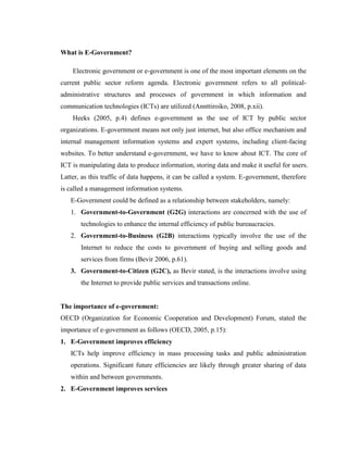 What is E-Government?
Electronic government or e-government is one of the most important elements on the
current public sector reform agenda. Electronic government refers to all political-
administrative structures and processes of government in which information and
communication technologies (ICTs) are utilized (Annttiroiko, 2008, p.xii).
Heeks (2005, p.4) defines e-government as the use of ICT by public sector
organizations. E-government means not only just internet, but also office mechanism and
internal management information systems and expert systems, including client-facing
websites. To better understand e-government, we have to know about ICT. The core of
ICT is manipulating data to produce information, storing data and make it useful for users.
Latter, as this traffic of data happens, it can be called a system. E-government, therefore
is called a management information systems.
E-Government could be defined as a relationship between stakeholders, namely:
1. Government-to-Government (G2G) interactions are concerned with the use of
technologies to enhance the internal efficiency of public bureaucracies.
2. Government-to-Business (G2B) interactions typically involve the use of the
Internet to reduce the costs to government of buying and selling goods and
services from firms (Bevir 2006, p.61).
3. Government-to-Citizen (G2C), as Bevir stated, is the interactions involve using
the Internet to provide public services and transactions online.
The importance of e-government:
OECD (Organization for Economic Cooperation and Development) Forum, stated the
importance of e-government as follows (OECD, 2005, p.15):
1. E-Government improves efficiency
ICTs help improve efficiency in mass processing tasks and public administration
operations. Significant future efficiencies are likely through greater sharing of data
within and between governments.
2. E-Government improves services
 