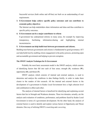 Successful services (both online and off-line) are built on an understanding of user
requirements.
3. E-Government helps achieve specific policy outcomes and can contribute to
economic policy objectives
The Internet can help stakeholders share information and ideas and thus contribute to
specific policy outcomes.
4. E-Government can be a major contributor to reform
E-government has underpinned reforms in many areas, for example by improving
transparency, facilitating information-sharing and highlighting internal
inconsistencies.
5. E-Government can help build trust between governments and citizens.
Building trust between governments and citizens is fundamental to good governance. ICT
can help build trust by enabling citizen engagement in the policy process, promoting open
and accountable government and helping to prevent corruption.
The SWOT Analysis Technique for E-Government
Probably the most basic assessment model is the SWOT analysis, which consists
of identifying factors that fall into each of four areas; strength (S), weakness (W),
opportunity (O), and threat (T).
SWOT analysis which consists of internal and external analysis, is used to
determine and analyze the conditions in data findings briefly, in order to make them
clearer to the readers of this research. All the internal and external factors in the
development of e-government in Kudus Local Government have a high cohesion level
and combination to affect each other.
The analysis of internal factors is beneficial for identifying and explaining several
factors that lies in Strength and Weakness domains. These two domains, actually, are the
analysis and evaluation of conditions, performance, and problems faced by Kudus Local
Government in terms of e-government development. On the other hand, the analysis of
external factors is used to identify and explain various factors in Opportunity and Threat
domains. One way of utilizing SWOT is matching and converting.
 