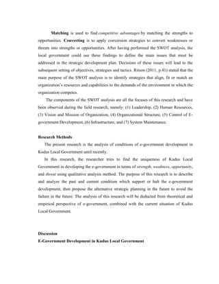 Matching is used to find competitive advantages by matching the strengths to
opportunities. Converting is to apply conversion strategies to convert weaknesses or
threats into strengths or opportunities. After having performed the SWOT analysis, the
local government could use these findings to define the main issues that must be
addressed in the strategic development plan. Decisions of these issues will lead to the
subsequent setting of objectives, strategies and tactics. Ritson (2011, p.41) stated that the
main purpose of the SWOT analysis is to identify strategies that align, fit or match an
organization’s resources and capabilities to the demands of the environment in which the
organization competes.
The components of the SWOT analysis are all the focuses of this research and have
been observed during the field research, namely: (1) Leadership, (2) Human Resources,
(3) Vision and Mission of Organization, (4) Organizational Structure, (5) Control of E-
government Development, (6) Infrastructure, and (7) System Maintenance.
Research Methods
The present research is the analysis of conditions of e-government development in
Kudus Local Government until recently.
In this research, the researcher tries to find the uniqueness of Kudus Local
Government in developing the e-government in terms of strength, weakness, opportunity,
and threat using qualitative analysis method. The purpose of this research is to describe
and analyze the past and current condition which support or halt the e-government
development, then propose the alternative strategic planning in the future to avoid the
failure in the future. The analysis of this research will be deducted from theoretical and
empirical perspective of e-government, combined with the current situation of Kudus
Local Government.
Discussion
E-Government Development in Kudus Local Government
 