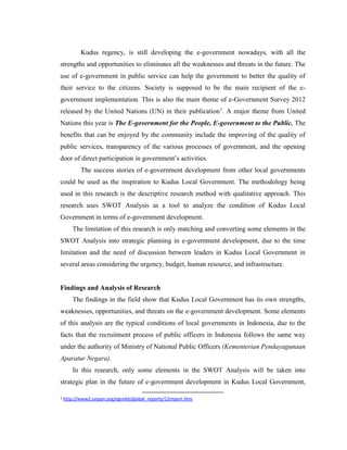Kudus regency, is still developing the e-government nowadays, with all the
strengths and opportunities to eliminates all the weaknesses and threats in the future. The
use of e-government in public service can help the government to better the quality of
their service to the citizens. Society is supposed to be the main recipient of the e-
government implementation. This is also the main theme of e-Government Survey 2012
released by the United Nations (UN) in their publication1
. A major theme from United
Nations this year is The E-government for the People, E-government to the Public. The
benefits that can be enjoyed by the community include the improving of the quality of
public services, transparency of the various processes of government, and the opening
door of direct participation in government’s activities.
The success stories of e-government development from other local governments
could be used as the inspiration to Kudus Local Government. The methodology being
used in this research is the descriptive research method with qualitative approach. This
research uses SWOT Analysis as a tool to analyze the condition of Kudus Local
Government in terms of e-government development.
The limitation of this research is only matching and converting some elements in the
SWOT Analysis into strategic planning in e-government development, due to the time
limitation and the need of discussion between leaders in Kudus Local Government in
several areas considering the urgency, budget, human resource, and infrastructure.
Findings and Analysis of Research
The findings in the field show that Kudus Local Government has its own strengths,
weaknesses, opportunities, and threats on the e-government development. Some elements
of this analysis are the typical conditions of local governments in Indonesia, due to the
facts that the recruitment process of public officers in Indonesia follows the same way
under the authority of Ministry of National Public Officers (Kementerian Pendayagunaan
Aparatur Negara).
In this research, only some elements in the SWOT Analysis will be taken into
strategic plan in the future of e-government development in Kudus Local Government,
1 http://www2.unpan.org/egovkb/global_reports/12report.htm
 