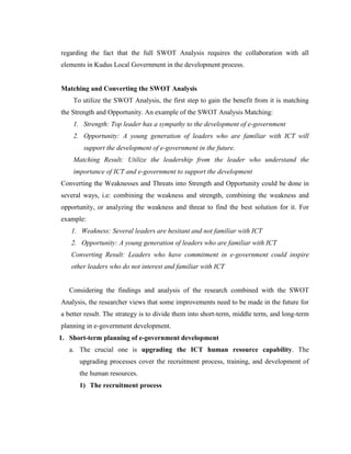 regarding the fact that the full SWOT Analysis requires the collaboration with all
elements in Kudus Local Government in the development process.
Matching and Converting the SWOT Analysis
To utilize the SWOT Analysis, the first step to gain the benefit from it is matching
the Strength and Opportunity. An example of the SWOT Analysis Matching:
1. Strength: Top leader has a sympathy to the development of e-government
2. Opportunity: A young generation of leaders who are familiar with ICT will
support the development of e-government in the future.
Matching Result: Utilize the leadership from the leader who understand the
importance of ICT and e-government to support the development
Converting the Weaknesses and Threats into Strength and Opportunity could be done in
several ways, i.e: combining the weakness and strength, combining the weakness and
opportunity, or analyzing the weakness and threat to find the best solution for it. For
example:
1. Weakness: Several leaders are hesitant and not familiar with ICT
2. Opportunity: A young generation of leaders who are familiar with ICT
Converting Result: Leaders who have commitment in e-government could inspire
other leaders who do not interest and familiar with ICT
Considering the findings and analysis of the research combined with the SWOT
Analysis, the researcher views that some improvements need to be made in the future for
a better result. The strategy is to divide them into short-term, middle term, and long-term
planning in e-government development.
1. Short-term planning of e-government development
a. The crucial one is upgrading the ICT human resource capability. The
upgrading processes cover the recruitment process, training, and development of
the human resources.
1) The recruitment process
 