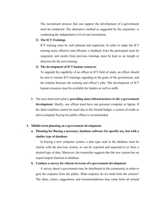 The recruitment process that can support the development of e-government
must be conducted. The alternative method as suggested by the researcher, is
conducting the independent civil servant recruitment.
2) The ICT Trainings
ICT training must be well planned and organized. In order to make the ICT
training more effective and efficient, a feedback from the participant must be
requested, and results from previous trainings must be kept as an insight or
direction for the next training.
3) The development of ICT human resources
To upgrade the capability of an officer in ICT field of study, an officer should
be sent to various ICT trainings regarding to the goals of the government, and
the relation between the training and officer’s jobs. The development of ICT
human resources must be available for leaders as well as staffs.
b. The next short-term plan is providing more infrastructures to the e-government
development. Ideally, one officer must have one personal computer or laptop. If
the ideal condition cannot be reach due to the limited budget, a system of credit or
aid in computer buying for public officer is recommended.
2. Middle-term planning on e-government development
a. Planning for Buying a necessary database software for specific use, but with a
similar type of database
In buying a new computer system, a data type used in the database must be
similar with the previous system, or can be exported and imported to or from a
desired type of data. Moreover, the researcher suggests that the new system has an
export-import function in database.
b. Conduct a survey for citizens in terms of e-government development
A survey about e-government may be distributed to the community in order to
gain the response from the public. What response do we need from the citizens?
The ideas, critics, suggestions, and recommendations may come from all around
 