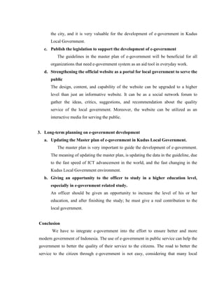 the city, and it is very valuable for the development of e-government in Kudus
Local Government.
c. Publish the legislation to support the development of e-government
The guidelines in the master plan of e-government will be beneficial for all
organizations that need e-government system as an aid tool in everyday work.
d. Strengthening the official website as a portal for local government to serve the
public
The design, content, and capability of the website can be upgraded to a higher
level than just an informative website. It can be as a social network forum to
gather the ideas, critics, suggestions, and recommendation about the quality
service of the local government. Moreover, the website can be utilized as an
interactive media for serving the public.
3. Long-term planning on e-government development
a. Updating the Master plan of e-government in Kudus Local Government.
The master plan is very important to guide the development of e-government.
The meaning of updating the master plan, is updating the data in the guideline, due
to the fast speed of ICT advancement in the world, and the fast changing in the
Kudus Local Government environment.
b. Giving an opportunity to the officer to study in a higher education level,
especially in e-government related study.
An officer should be given an opportunity to increase the level of his or her
education, and after finishing the study; he must give a real contribution to the
local government.
Conclusion
We have to integrate e-government into the effort to ensure better and more
modern government of Indonesia. The use of e-government in public service can help the
government to better the quality of their service to the citizens. The road to better the
service to the citizen through e-government is not easy, considering that many local
 