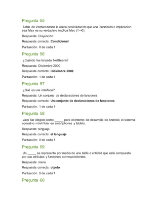 Pregunta 55
Tabla de Verdad donde la única posibilidad de que una condición o implicación
sea falsa es su verdadero implica falso (1->0)
Respuesta: Disyunción
Respuesta correcta: Condicional
Puntuación: 0 de cada 1
Pregunta 56
¿Cuándo fue lanzado NetBeans?
Respuesta: Diciembre 2000
Respuesta correcta: Diciembre 2000
Puntuación: 1 de cada 1
Pregunta 57
¿Qué es una interface?
Respuesta: Un conjunto de declaraciones de funciones
Respuesta correcta: Un conjunto de declaraciones de funciones
Puntuación: 1 de cada 1
Pregunta 58
Java fue elegido como _____ para el entorno de desarrollo de Android, el sistema
operativo móvil líder en smartphones y tablets.
Respuesta: lenguaje
Respuesta correcta: el lenguaje
Puntuación: 0 de cada 1
Pregunta 59
Un _____ se representa por medio de una tabla o entidad que esté compuesta
por sus atributos y funciones correspondientes
Respuesta: menu
Respuesta correcta: objeto
Puntuación: 0 de cada 1
Pregunta 60
 