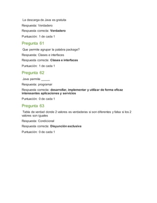 La descarga de Java es gratuita
Respuesta: Verdadero
Respuesta correcta: Verdadero
Puntuación: 1 de cada 1
Pregunta 61
Que permite agrupar la palabra package?
Respuesta: Clases e interfaces
Respuesta correcta: Clases e interfaces
Puntuación: 1 de cada 1
Pregunta 62
Java permite _____
Respuesta: programar
Respuesta correcta: desarrollar, implementar y utilizar de forma eficaz
interesantes aplicaciones y servicios
Puntuación: 0 de cada 1
Pregunta 63
Tabla de verdad donde 2 valores es verdaderas si son diferentes y falsa si los 2
valores son iguales
Respuesta: Condicional
Respuesta correcta: Disyunción exclusiva
Puntuación: 0 de cada 1
 