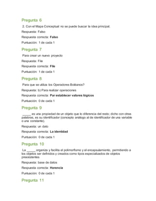 Pregunta 6
2. Con el Mapa Conceptual no se puede buscar la idea principal.
Respuesta: Falso
Respuesta correcta: Falso
Puntuación: 1 de cada 1
Pregunta 7
Para crear un nuevo proyecto
Respuesta: File
Respuesta correcta: File
Puntuación: 1 de cada 1
Pregunta 8
Para que se utiliza los Operadores Boléanos?
Respuesta: b) Para realizar operaciones
Respuesta correcta: Par establecer valores lógicos
Puntuación: 0 de cada 1
Pregunta 9
_____ es una propiedad de un objeto que lo diferencia del resto; dicho con otras
palabras, es su identificador (concepto análogo al de identificador de una variable
o una constante).
Respuesta: un dato
Respuesta correcta: La identidad
Puntuación: 0 de cada 1
Pregunta 10
La _____ organiza y facilita el polimorfismo y el encapsulamiento, permitiendo a
los objetos ser definidos y creados como tipos especializados de objetos
preexistentes
Respuesta: base de datos
Respuesta correcta: Herencia
Puntuación: 0 de cada 1
Pregunta 11
 