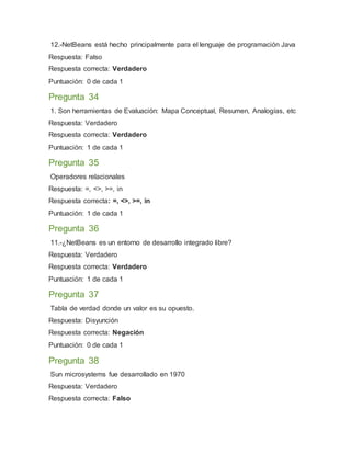 12.-NetBeans está hecho principalmente para el lenguaje de programación Java
Respuesta: Falso
Respuesta correcta: Verdadero
Puntuación: 0 de cada 1
Pregunta 34
1. Son herramientas de Evaluación: Mapa Conceptual, Resumen, Analogías, etc
Respuesta: Verdadero
Respuesta correcta: Verdadero
Puntuación: 1 de cada 1
Pregunta 35
Operadores relacionales
Respuesta: =, <>, >=, in
Respuesta correcta: =, <>, >=, in
Puntuación: 1 de cada 1
Pregunta 36
11.-¿NetBeans es un entorno de desarrollo integrado libre?
Respuesta: Verdadero
Respuesta correcta: Verdadero
Puntuación: 1 de cada 1
Pregunta 37
Tabla de verdad donde un valor es su opuesto.
Respuesta: Disyunción
Respuesta correcta: Negación
Puntuación: 0 de cada 1
Pregunta 38
Sun microsystems fue desarrollado en 1970
Respuesta: Verdadero
Respuesta correcta: Falso
 