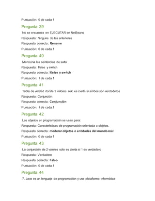 Puntuación: 0 de cada 1
Pregunta 39
No se encuentra en EJECUTAR en NetBeans
Respuesta: Ninguna de las anteriores
Respuesta correcta: Rename
Puntuación: 0 de cada 1
Pregunta 40
Menciona las sentencias de salto
Respuesta: If/else y switch
Respuesta correcta: If/else y switch
Puntuación: 1 de cada 1
Pregunta 41
Tabla de verdad donde 2 valores solo es cierta si ambos son verdaderos
Respuesta: Conjunción
Respuesta correcta: Conjunción
Puntuación: 1 de cada 1
Pregunta 42
Los objetos en programación se usan para:
Respuesta: Características de programación orientada a objetos.
Respuesta correcta: moderar objetos o entidades del mundo real
Puntuación: 0 de cada 1
Pregunta 43
La conjunción de 2 valores solo es cierta si 1 es verdadero
Respuesta: Verdadero
Respuesta correcta: Falso
Puntuación: 0 de cada 1
Pregunta 44
7. Java es un lenguaje de programación y una plataforma informática
 