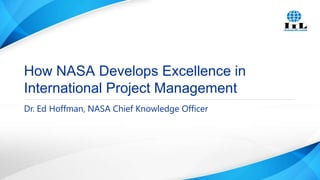 How NASA Develops Excellence in
International Project Management
Dr. Ed Hoffman, NASA Chief Knowledge Officer

 