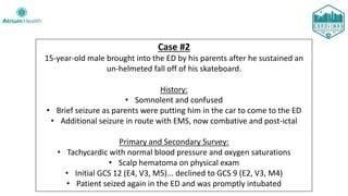 Case #2
15-year-old male brought into the ED by his parents after he sustained an
un-helmeted fall off of his skateboard.
History:
• Somnolent and confused
• Brief seizure as parents were putting him in the car to come to the ED
• Additional seizure in route with EMS, now combative and post-ictal
Primary and Secondary Survey:
• Tachycardic with normal blood pressure and oxygen saturations
• Scalp hematoma on physical exam
• Initial GCS 12 (E4, V3, M5)... declined to GCS 9 (E2, V3, M4)
• Patient seized again in the ED and was promptly intubated
 