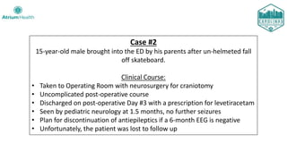 Case #2
15-year-old male brought into the ED by his parents after un-helmeted fall
off skateboard.
Clinical Course:
• Taken to Operating Room with neurosurgery for craniotomy
• Uncomplicated post-operative course
• Discharged on post-operative Day #3 with a prescription for levetiracetam
• Seen by pediatric neurology at 1.5 months, no further seizures
• Plan for discontinuation of antiepileptics if a 6-month EEG is negative
• Unfortunately, the patient was lost to follow up
 