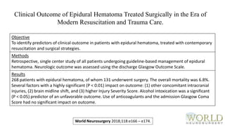 Objective
To identify predictors of clinical outcome in patients with epidural hematoma, treated with contemporary
resuscitation and surgical strategies.
Methods
Retrospective, single center study of all patients undergoing guideline-based management of epidural
hematoma. Neurologic outcome was assessed using the discharge Glasgow Outcome Scale.
Results
268 patients with epidural hematoma, of whom 131 underwent surgery. The overall mortality was 6.8%.
Several factors with a highly significant (P < 0.01) impact on outcome: (1) other concomitant intracranial
injuries, (2) brain midline shift, and (3) higher Injury Severity Score. Alcohol intoxication was a significant
(P < 0.05) predictor of an unfavorable outcome. Use of anticoagulants and the admission Glasgow Coma
Score had no significant impact on outcome.
World Neurosurgery 2018;118:e166 – e174.
Clinical Outcome of Epidural Hematoma Treated Surgically in the Era of
Modern Resuscitation and Trauma Care.
 