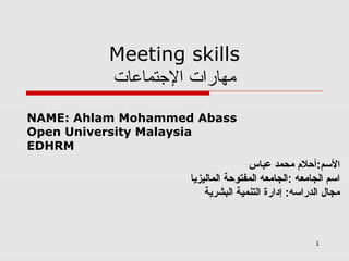1
Meeting skills
‫مهارات‬‫التجتماعات‬
NAME: Ahlam Mohammed Abass
Open University Malaysia
EDHRM
‫عباس‬ ‫محمد‬ ‫المسم:أحل م‬
‫الماليزيا‬ ‫المفتوحة‬ ‫:الجامعه‬ ‫الجامعه‬ ‫امسم‬
‫البشرية‬ ‫التنمية‬ ‫إدارة‬ :‫الدرامسه‬ ‫مجال‬
 