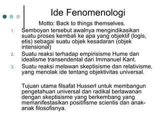 Ide Fenomenologi
Motto: Back to things themselves.
1. Semboyan tersebut awalnya mengindikasikan
suatu proses kembali ke apa yang objektif (logis,
etis) sebagai suatu objek kesadaran (objek
intensional)
2. Suatu reaksi terhadap empirisisme Hume dan
idealisme transendental dari Immanuel Kant.
3. Suatu reaksi melawan skeptisisme dan relativisme,
yang menolak ide tentang objektivitas universal.
Tujuan utama filsafat Husserl untuk membangun
pengetahuan universal dan radikal berlawanan
dengan skeptisisme yang berkembang yang
memanifestasikan positifisme scientis dan anak-
anak filosofisnya.
 