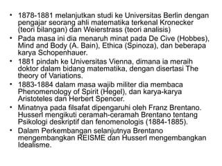 • 1878-1881 melanjutkan studi ke Universitas Berlin dengan
pengajar seorang ahli matematika terkenal Kronecker
(teori bilangan) dan Weierstrass (teori analisis)
• Pada masa ini dia menaruh minat pada De Cive (Hobbes),
Mind and Body (A. Bain), Ethica (Spinoza), dan beberapa
karya Schopenhauer.
• 1881 pindah ke Universitas Vienna, dimana ia meraih
doktor dalam bidang matematika, dengan disertasi The
theory of Variations.
• 1883-1884 dalam masa wajib militer dia membaca
Phenomenology of Spirit (Hegel), dan karya-karya
Aristoteles dan Herbert Spencer.
• Minatnya pada filsafat dipengaruhi oleh Franz Brentano.
Husserl mengikuti ceramah-ceramah Brentano tentang
Psikologi deskriptif dan fenomenologis (1884-1885).
• Dalam Perkembangan selanjutnya Brentano
mengembangkan REISME dan Husserl mengembangkan
Idealisme.
 