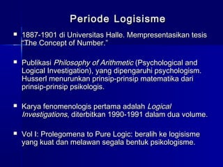 PeriodePeriode LogisismeLogisisme
 1887-1901 di Universitas Halle. Mempresentasikan tesis1887-1901 di Universitas Halle. Mempresentasikan tesis
“The Concept of Number.”“The Concept of Number.”
 PublikasiPublikasi Philosophy of ArithmeticPhilosophy of Arithmetic (Psychological and(Psychological and
Logical Investigation), yang dipengaruhi psychologism.Logical Investigation), yang dipengaruhi psychologism.
Husserl menurunkan prinsip-prinsip matematika dariHusserl menurunkan prinsip-prinsip matematika dari
prinsip-prinsip psikologis.prinsip-prinsip psikologis.
 Karya fenomenologis pertama adalahKarya fenomenologis pertama adalah LogicalLogical
InvestigationsInvestigations, diterbitkan 1990-1991 dalam dua volume., diterbitkan 1990-1991 dalam dua volume.
 Vol I: Prolegomena to Pure Logic: beralih ke logisismeVol I: Prolegomena to Pure Logic: beralih ke logisisme
yang kuat dan melawan segala bentuk psikologisme.yang kuat dan melawan segala bentuk psikologisme.
 