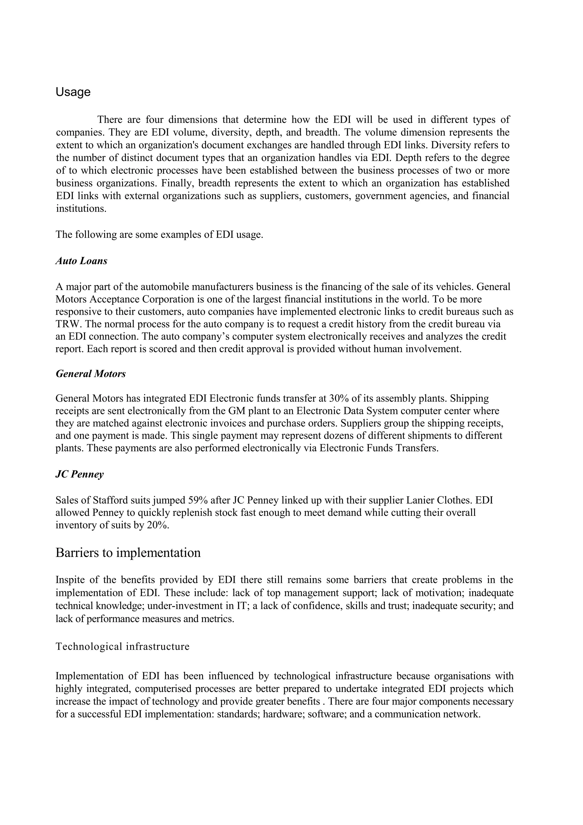 Usage

           There are four dimensions that determine how the EDI will be used in different types of
companies. They are EDI volume, diversity, depth, and breadth. The volume dimension represents the
extent to which an organization's document exchanges are handled through EDI links. Diversity refers to
the number of distinct document types that an organization handles via EDI. Depth refers to the degree
of to which electronic processes have been established between the business processes of two or more
business organizations. Finally, breadth represents the extent to which an organization has established
EDI links with external organizations such as suppliers, customers, government agencies, and financial
institutions.

The following are some examples of EDI usage.

Auto Loans

A major part of the automobile manufacturers business is the financing of the sale of its vehicles. General
Motors Acceptance Corporation is one of the largest financial institutions in the world. To be more
responsive to their customers, auto companies have implemented electronic links to credit bureaus such as
TRW. The normal process for the auto company is to request a credit history from the credit bureau via
an EDI connection. The auto company’s computer system electronically receives and analyzes the credit
report. Each report is scored and then credit approval is provided without human involvement.

General Motors

General Motors has integrated EDI Electronic funds transfer at 30% of its assembly plants. Shipping
receipts are sent electronically from the GM plant to an Electronic Data System computer center where
they are matched against electronic invoices and purchase orders. Suppliers group the shipping receipts,
and one payment is made. This single payment may represent dozens of different shipments to different
plants. These payments are also performed electronically via Electronic Funds Transfers.

JC Penney

Sales of Stafford suits jumped 59% after JC Penney linked up with their supplier Lanier Clothes. EDI
allowed Penney to quickly replenish stock fast enough to meet demand while cutting their overall
inventory of suits by 20%.

Barriers to implementation
Inspite of the benefits provided by EDI there still remains some barriers that create problems in the
implementation of EDI. These include: lack of top management support; lack of motivation; inadequate
technical knowledge; under-investment in IT; a lack of confidence, skills and trust; inadequate security; and
lack of performance measures and metrics.

Technological infrastructure

Implementation of EDI has been influenced by technological infrastructure because organisations with
highly integrated, computerised processes are better prepared to undertake integrated EDI projects which
increase the impact of technology and provide greater benefits . There are four major components necessary
for a successful EDI implementation: standards; hardware; software; and a communication network.
 