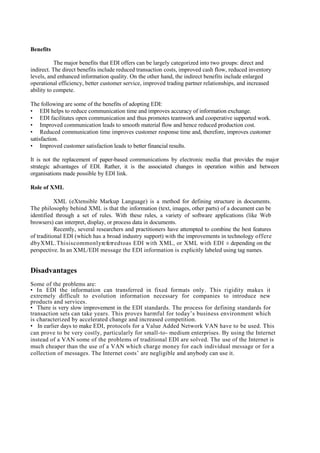 Benefits

           The major benefits that EDI offers can be largely categorized into two groups: direct and
indirect. The direct benefits include reduced transaction costs, improved cash flow, reduced inventory
levels, and enhanced information quality. On the other hand, the indirect benefits include enlarged
operational efficiency, better customer service, improved trading partner relationships, and increased
ability to compete.

The following are some of the benefits of adopting EDI:
• EDI helps to reduce communication time and improves accuracy of information exchange.
• EDI facilitates open communication and thus promotes teamwork and cooperative supported work.
• Improved communication leads to smooth material flow and hence reduced production cost.
• Reduced communication time improves customer response time and, therefore, improves customer
satisfaction.
• Improved customer satisfaction leads to better financial results.

It is not the replacement of paper-based communications by electronic media that provides the major
strategic advantages of EDI. Rather, it is the associated changes in operation within and between
organisations made possible by EDI link.

Role of XML

           XML (eXtensible Markup Language) is a method for defining structure in documents.
The philosophy behind XML is that the information (text, images, other parts) of a document can be
identified through a set of rules. With these rules, a variety of software applications (like Web
browsers) can interpret, display, or process data in documents.
           Recently, several researchers and practitioners have attempted to combine the best features
of traditional EDI (which has a broad industry support) with the improvements in technology o f f e r e
d b y X M L . T h i s i s c o m m o n l y re fe rr e d t o as EDI with XML, or XML with EDI ± depending on the
perspective. In an XML/EDI message the EDI information is explicitly labeled using tag names.


Disadvantages
Some of the problems are:
• In EDI the information can transferred in fixed formats only. This rigidity makes it
extremely difficult to evolution information necessary for companies to introduce new
products and services.
• There is very slow improvement in the EDI standards. The process for defining standards for
transaction sets can take years. This proves harmful for today’s business environment which
is characterized by accelerated change and increased competition.
• In earlier days to make EDI, protocols for a Value Added Network VAN have to be used. This
can prove to be very costly, particularly for small-to- medium enterprises. By using the Internet
instead of a VAN some of the problems of traditional EDI are solved. The use of the Internet is
much cheaper than the use of a VAN which charge money for each individual message or for a
collection of messages. The Internet costs’ are negligible and anybody can use it.
 