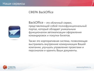 www.esphere.ru
Наши сервисы
СФЕРА BackOffice
BackOffice – это облачный сервис,
представляющий собой полнофункциональный
портал, который обладает уникальным
функционалом автоматизации оформления
командировок и покупки билетов.
Также это корпоративная система, позволяющая
выстраивать внутренние коммуникации Вашей
компании, улучшать управление проектами и
персоналом и хранить Ваши документы.
 