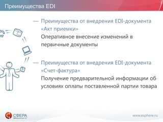 www.esphere.ru
Преимущества EDI
— Преимущества от внедрения EDI-документа
«Акт приемки»
Оперативное внесение изменений в
первичные документы
— Преимущества от внедрения EDI-документа
«Счет-фактура»
Получение предварительной информации об
условиях оплаты поставленной партии товара
 