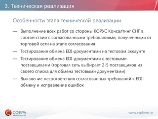 www.esphere.ru
3. Техническая реализация
Особенности этапа технической реализации
— Выполнение всех работ со стороны КОРУС Консалтинг СНГ в
соответствии с согласованными требованиями, полученными от
торговой сети на этапе согласования
— Тестирование обмена EDI-документами на тестовом аккаунте
— Тестирование обмена EDI-документами с тестовыми
поставщиками (торговая сеть выбирает 2-5 поставщиков из
своего списка для обмена тестовыми документами)
— Выявление несоответствия согласованных требований к EDI-
обмену и исправление ошибок
 