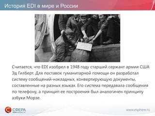 www.esphere.ru
История EDI в мире и России
Считается, что EDI изобрел в 1948 году старший сержант армии США
Эд Гилберт. Для поставок гуманитарной помощи он разработал
систему сообщений-накладных, конвертирующую документы,
составленные на разных языках. Его система передавала сообщения
по телефону, а принцип ее построения был аналогичен принципу
азбуки Морзе.
 