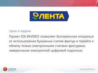 www.esphere.ru
Цели и задачи
Проект EDI-INVOICE позволяет Контрагентам отказаться
от использования бумажных счетов-фактур и перейти к
обмену только электронными счетами-фактурами,
заверенными электронной цифровой подписью.
 