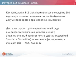 www.esphere.ru
История EDI в мире и России
Как технология, EDI стала применяться в середине 60х
годов при попытках создания систем безбумажного
документооборота в транспортных компаниях
Десть лет спустя группа представителей ряда
американских компаний, объединенная в
Уполномоченный комитет по стандартам (Accredited
Standards Committee), попыталась формализовать
стандарт EDI — ANSI ASC X-12
 
