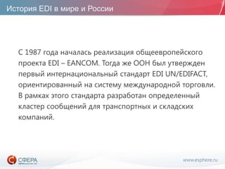 www.esphere.ru
История EDI в мире и России
С 1987 года началась реализация общеевропейского
проекта EDI – EANCOM. Тогда же ООН был утвержден
первый интернациональный стандарт EDI UN/EDIFACT,
ориентированный на систему международной торговли.
В рамках этого стандарта разработан определенный
кластер сообщений для транспортных и складских
компаний.
 