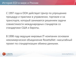 www.esphere.ru
История EDI в мире и России
С 1997 года в ООН действует Центр по упрощению
процедур и практики в управлении, торговле и на
транспорте, который занимается решением задачи
совместимости международных стандартов со
стандартами США и Европы.
В 1998 году ведущие мировые IT-компании основали
некоммерческое объединение RosettaNet –масштабный
проект по стандартизации обмена данными.
 