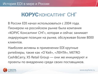 www.esphere.ru
История EDI в мире и России
В России EDI начал использоваться с 2004 года.
Пионером на российском рынке была компания
«КОРУС Консалтинг СНГ», которая и сейчас занимает
лидирующие позиции на рынке, обслуживая более 8000
клиентов.
Наиболее активны в применении EDI крупные
ритейлеры, такие как «О`Кей», «ЛЕНТА», METRO
Cash&Carry, X5 Retail Group — они же инициируют и
проекты по внедрению среди своих поставщиков.
 