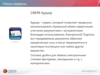 www.esphere.ru
Наши сервисы
СФЕРА Курьер
Курьер – сервис, который позволяет предельно
минимизировать бумажный обмен первичными
учетными документами с контрагентами.
Благодаря использованию Электронной Подписи,
все передаваемые документы обретают
юридическую силу и могут предъявляться в
налоговую инспекцию или любое другое
ведомство.
Система удобна для обмена электронными
счетами-фактурами, накладными и т.д. с
контрагентами.
 