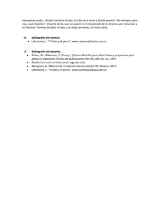vecesestoy atado.- ¡Atado! exclamó el lobo: tú ¿No vas y venís a dónde querés? –No siempre, pero
eso, ¿qué importa? –Importa tanto, que no quiero ni el más grande de los tesoros, por renunciar a
mi libertad. Termino de decir el lobo, y se alejó corriendo, sin mirar atrás.

IX-

Bibliografía del alumno.
Lafontaine, J. “ El lobo y el perro”, www.cuentosyfabulas.com.ar

X-

Bibliografía del docente.
Kohan, W.- Waksman, V. (Comp.): ¿Qué es filosofía para niños? Ideas y propuestas para
pensar la educación, Oficina de publicaciones del CBC UBA, Bs. As., 1997.
Diseño Curricular Jurisdiccional, segundo ciclo.
Melagrani, A.: Material de circulación interna cátedra EDI, Rosario, 2013.
Lafontaine, J. “ El lobo y el perro”, www.cuentosyfabulas.com.ar

 