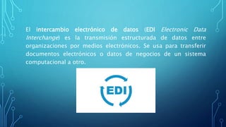 El intercambio electrónico de datos (EDI Electronic Data
Interchange) es la transmisión estructurada de datos entre
organizaciones por medios electrónicos. Se usa para transferir
documentos electrónicos o datos de negocios de un sistema
computacional a otro.
 
