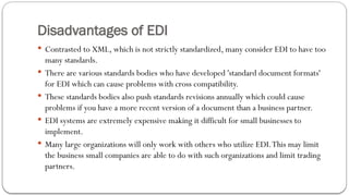 Disadvantages of EDI
 Contrasted to XML, which is not strictly standardized, many consider EDI to have too
many standards.
 There are various standards bodies who have developed 'standard document formats'
for EDI which can cause problems with cross compatibility.
 These standards bodies also push standards revisions annually which could cause
problems if you have a more recent version of a document than a business partner.
 EDI systems are extremely expensive making it difficult for small businesses to
implement.
 Many large organizations will only work with others who utilize EDI.This may limit
the business small companies are able to do with such organizations and limit trading
partners.
 