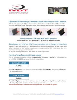 Optional USB Recordings / Wireless Cellular Reporting of “High” Impacts
Defender units equipped with USB port will record start and ﬁnish of the session (Ignition On and Off) and all of the
“Low” and “High impacts” events. With wireless modem all “High” impacts will be recorder on Bolerowireless portal.
Default values for “LOW” and “High” impact detections
Factory default value for “LOW Impact” is 1.5G and for the “HIGH Impact” is 3G.
Default values for “LOW” and “High” impact detections can be changed by the end user
Depending on your equipment type, lifting capacity and operational environment the end user can easily change factory
default impact values for “LOW” and “High” impact events. It should be noted that “LOW” impact value of 1G or 1.5 G is
recommended for majority of operational facilities.
It’s only a visual warning to the operator when vehicles are used in “rough” manner.
How to change factory set impact values
With the LCD display showing date and time, Press and hold for the moment F key. The The LCD display will ask
for the ENTER NUMBER. Press number 4 and LCD display will show:
ENTER LOW IMPACT
1.500g
Press Left or Right arrow to set desired low impact value and than Press Enter Key. After pressing Enter Key the
LCD display will advance to
ENTER HI IMPACT
2.500g
Press Left or Right arrow to set desired High impact value and than Press Enter Key. After pressing Enter Key the
LCD display will go back to normal operational mode showing data and time.
The new modiﬁed G set up is done and the new impact values are saved into the system.
Integrated Visual Data Technology Inc. 3439 Whilabout Terrace, Oakville, Ontario, Canada L6L 0A7 www.skidweigh.com
 