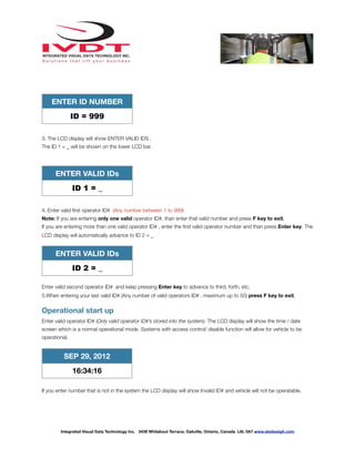 ENTER ID NUMBER
ID = 999
3. The LCD display will show ENTER VALID IDS .
The ID 1 = _ will be shown on the lower LCD bar.
ENTER VALID IDs
ID 1 = _
4. Enter valid ﬁrst operator ID# (Any number between 1 to 999)
Note: If you are entering only one valid operator ID#, than enter that valid number and press F key to exit.
If you are entering more than one valid operator ID# , enter the ﬁrst valid operator number and than press Enter key. The
LCD display will automatically advance to ID 2 = _
ENTER VALID IDs
ID 2 = _
Enter valid second operator ID# and keep pressing Enter key to advance to third, forth, etc.
5.When entering your last valid ID# (Any number of valid operators ID# , maximum up to 50) press F key to exit.
Operational start up
Enter valid operator ID# (Only valid operator ID#’s stored into the system). The LCD display will show the time / date
screen which is a normal operational mode. Systems with access control/ disable function will allow for vehicle to be
operational.
SEP 29, 2012
16:34:16
If you enter number that is not in the system the LCD display will show Invalid ID# and vehicle will not be operatable.
Integrated Visual Data Technology Inc. 3439 Whilabout Terrace, Oakville, Ontario, Canada L6L 0A7 www.skidweigh.com
 