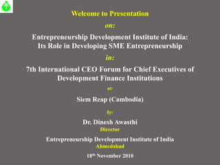 Welcome to Presentation
on:
Entrepreneurship Development Institute of India:
Its Role in Developing SME Entrepreneurship
in:
7th International CEO Forum for Chief Executives of
Development Finance Institutions
at:
Siem Reap (Cambodia)
by:
Dr. Dinesh Awasthi
Director
Entrepreneurship Development Institute of India
Ahmedabad
18th November 2010
 