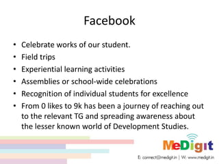 Facebook
• Celebrate works of our student.
• Field trips
• Experiential learning activities
• Assemblies or school-wide celebrations
• Recognition of individual students for excellence
• From 0 likes to 9k has been a journey of reaching out
to the relevant TG and spreading awareness about
the lesser known world of Development Studies.
 