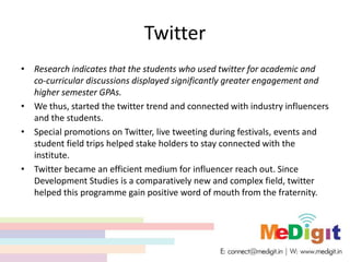 Twitter
• Research indicates that the students who used twitter for academic and
co-curricular discussions displayed significantly greater engagement and
higher semester GPAs.
• We thus, started the twitter trend and connected with industry influencers
and the students.
• Special promotions on Twitter, live tweeting during festivals, events and
student field trips helped stake holders to stay connected with the
institute.
• Twitter became an efficient medium for influencer reach out. Since
Development Studies is a comparatively new and complex field, twitter
helped this programme gain positive word of mouth from the fraternity.
 