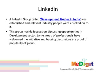 Linkedin
• A linkedin Group called ‘Development Studies in India’ was
established and relevant industry people were enrolled on to
it.
• This group mainly focuses on discussing opportunities in
Development sector. Large group of professionals have
welcomed the initiative and buzzing discussions are proof of
popularity of group.
 
