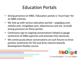 Education Portals
• Strong presence on MBA / Education portals is ‘must have’ for
an MBA institute.
• We tied up with various education portals – pagalguy.com,
shiksha.com, minglebox.com, mbauniverse.com etc. to build
strong presence on these portals.
• Continuous tap on ongoing conversations helped us gauge
sentiments of MBA aspirants and estimate their demands.
• We continuously drove conversations on such forums to drive
positive sentiments for EDI and drive interest towards
Development Studies course.
 