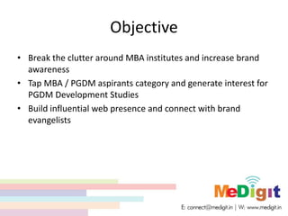 Objective
• Break the clutter around MBA institutes and increase brand
awareness
• Tap MBA / PGDM aspirants category and generate interest for
PGDM Development Studies
• Build influential web presence and connect with brand
evangelists
 