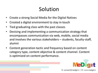 Solution
• Create a strong Social Media for the Digital Natives
• Created a digital environment to stay in touch
• Tied graduating class with the past classes
• Devising and implementing a communication strategy that
encompasses communication via web, mobile, social media
and involves the various stakeholders – students, faculty-staff,
alumni
• Content generation tactic and frequency based on content
category type, content objective & content channel. Content
is optimized on content performance.
 